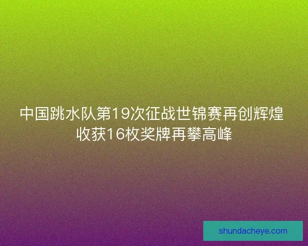 中国跳水队第19次征战世锦赛再创辉煌 收获16枚奖牌再攀高峰