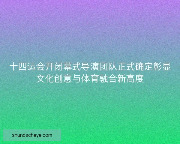 十四运会开闭幕式导演团队正式确定彰显文化创意与体育融合新高度